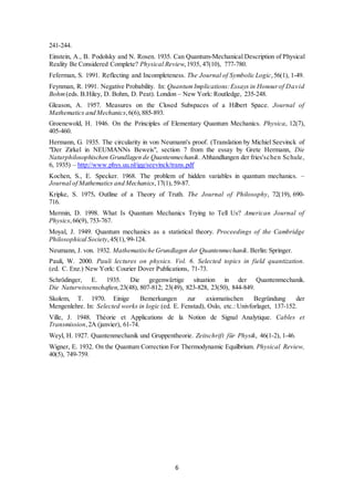 6
241-244.
Einstein, A., B. Podolsky and N. Rosen. 1935. Can Quantum-Mechanical Description of Physical
Reality Be Considered Complete? Physical Review,1935, 47(10), 777-780.
Feferman, S. 1991. Reflecting and Incompleteness. The Journal of Symbolic Logic,56(1), 1-49.
Feynman, R. 1991. Negative Probability. In: QuantumImplications:Essays in Honourof David
Bohm(eds. B.Hiley, D. Bohm, D. Peat). London – New York: Routledge, 235-248.
Gleason, A. 1957. Measures on the Closed Subspaces of a Hilbert Space. Journal of
Mathematics and Mechanics,6(6),885-893.
Groenewold, H. 1946. On the Principles of Elementary Quantum Mechanics. Physica, 12(7),
405-460.
Hermann, G. 1935. The circularity in von Neumann's proof. (Translation by Michiel Seevinck of
"Der Zirkel in NEUMANNs Beweis", section 7 from the essay by Grete Hermann, Die
Naturphilosophischen Grundlagen de Quantenmechanik. Abhandlungen der fries'schen Schule,
6, 1935) ‒ http://www.phys.uu.nl/igg/seevinck/trans.pdf
Kochen, S., E. Specker. 1968. The problem of hidden variables in quantum mechanics. –
Journal of Mathematics and Mechanics,17(1), 59-87.
Kripke, S. 1975. Outline of a Theory of Truth. The Journal of Philosophy, 72(19), 690-
716.
Mermin, D. 1998. What Is Quantum Mechanics Trying to Tell Us? American Journal of
Physics,66(9), 753-767.
Moyal, J. 1949. Quantum mechanics as a statistical theory. Proceedings of the Cambridge
Philosophical Society,45(1),99-124.
Neumann, J. von. 1932. Mathematische Grundlagen der Quantenmechanik. Berlin: Springer.
Pauli, W. 2000. Pauli lectures on physics. Vol. 6. Selected topics in field quantization.
(ed. C. Enz.) New York: Courier Dover Publications, 71-73.
Schrödinger, E. 1935. Die gegenwärtige situation in der Quantenmechanik.
Die Naturwissenschaften,23(48), 807-812; 23(49), 823-828, 23(50), 844-849.
Skolem, T. 1970. Einige Bemerkungen zur axiomatischen Begründung der
Mengenlehre. In: Selected works in logic (ed. E. Fenstad), Oslo, etc.: Univforlaget, 137-152.
Ville, J. 1948. Théorie et Applications de la Notion de Signal Analytique. Cables et
Transmission,2A (janvier), 61-74.
Weyl, H. 1927. Quantenmechanik und Gruppentheorie. Zeitschrift für Physik, 46(1-2), 1-46.
Wigner, E. 1932. On the Quantum Correction For Thermodynamic Equilbrium. Physical Review,
40(5), 749-759.
 