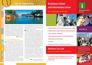 LEISURE
TIME

Tips for sightseeing

Bratislava Culture
and Information Centre
Tourist phone number
02/16 186

TYPICAL
BRATISLAVA

USEFUL
INFORMATION

TIPS FOR
SIGHTSEEING

MUSEUMS &
GALLERIES

CALENDAR
EVENTS

ACCOMMODATION

GASTRONOMY

SHOPPING

NIGHT LIFE

Your gateway to the city

36

und bietet eine breite kreisförmige Aussicht auf die
„Malé Karpaty“, „Považský Inovec“, „Tríbeč“ so wie
die österreichischen Alpen. Wenn sie einen bequemen, etwa 1-stundigen Weg zum Aussichtsturm
bevorzugen, müssen Sie der roten Markierung von
der Bushaltestelle „Modra- Zochova chata“ folgen.
Etwas mehr Anstrengung (ca. 3-stündiger Marsch)
verlangt Ihnen der Rotmarkierte Weg von Pezinok
oder der Blaumarkierte Weg von Modra aus ab.
www.modra.sk

“VISIT AT SCHAUBMAR’S MILL“
„Zu Besuch in der Schaubmars Mühle“
Halfway between Pezinok and Cajla there
is one of the biggest river mills in Europe – it
is a technical and cultural monument. You can
learn how the corn used to be milled in the
original milling plant from 18th century and at
the same time you can have a look at charming
works of naive artists from all over the world –
the millhouse is a seat of the first and the only
Naive Art Gallery in Slovakia. Cosy settlement
of the water mill welcomes visitors throughout
the year - it invites parents with their children
to creative theme-oriented workshops, puppet
shows or meetings with Santa Claus.
Also get familiar with surroundings, go for a
walk in Kučišdorf valley or to the Hotel Rozálka
near Pezinok and feel free to accept the invita-

tion to creative workshops on themes related to
angels, St. Valentine’s Day or Easter or just come
to spend some time in fantastic surroundings
for games in a good mood.
Zwischen Pezinok und Cajla befindet sich eine
der größten Flussmühlen in Europa. Sie gehört
zu technischen und kulturellen Denkmälern. Hier
werden Sie erfahren, wie in der ursprünglichen Mühle
aus dem 18. Jahrhundert einst das Getreide gemahlen wurde und werden gleichzeitig zauberhafte
Werke von naiven Künstlern aus der ganzen Welt
betrachten können: Die erste und einzige Galerie der
naiven Kunst in der Slowakei hat hier ihren Sitz. Das
gemütliche Anwesen der Wassermühle heißt seine
Gäste über das ganze Jahr willkommen: Eltern mit
ihren Sprösslingen sind herzlich eingeladen, an den
thematischen Gestaltungsworkshops, Puppentheater oder Treffen mit Nikolaus teil zu nehmen.
Lernen Sie bei dieser Gelegenheit auch die
Umgebung des Anwesens kennen, machen Sie
einen Spaziergang durch den Kučišdorfer Tal oder
zum Gesundheitsgelände Rozálka und nehmen
Sie die Einladung an, die Gestaltungswerkstätte
zu Engels-, Valentins- oder Osterthemen zu
besuchen, oder nur einfach eine gemütliche Zeit
in der märchenhaften Umgebung in guter Laune
zu verbringen.
www.sng.sk, pezinok@sng.sk
Tel.: +421/911/334 552.

Full information service on the city and its surroundings

www.bkis.sk

Sightseeing tours of Bratislava with experienced guides
Accommodation in Bratislava
Interesting leisure activities – for individuals/groups
Wide range of local excursions
Souvenirs
Central ticket sales to cultural and social events

Bratislava City Card
Are you a tourist? You must have it.
Free public transport and guided city tour and many
interesting discounts on culture, free time, leisure,
transport, etc.

BKIS Tourist Information Centre:
Klobučnícka 2, Central Train Station,
M.R. Štefanik Airport, Passenger Port
For more information:
02/16 186, www.bkis.sk, info@bkis.sk

 