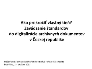 Ako prekročiť vlastný tieň?
             Zavádzanie štandardov
     do digitalizácie archívnych dokumentov
                 v Českej republike



Prezentácia a ochrana archívneho dedičstva – možnosti a realita
Bratislava, 13. október 2011
 