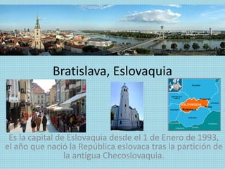 Bratislava, Eslovaquia
Es la capital de Eslovaquia desde el 1 de Enero de 1993,
el año que nació la República eslovaca tras la partición de
la antigua Checoslovaquia.
 