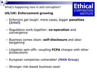 What’s happening now in anti-corruption? US/UK: Enforcement growing Enforcers get tough: more cases, bigger  penalties ( Intel ) Regulators work together:  co-operation  and convergence  Business comes clean:  self-disclosure  and plea-bargaining  Litigation spin-offs: coupling  FCPA  charges with other prosecutions  European companies vulnerable! ( MAN Group ) Stronger risk-based business case!   