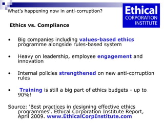 What’s happening now in anti-corruption?   Ethics vs. Compliance   Big companies including  values-based ethics  programme alongside rules-based system Heavy on leadership, employee  engagement  and innovation Internal policies  strengthened  on new anti-corruption rules  Training   is still a big part of ethics budgets - up to 90%! Source: 'Best practices in designing effective ethics programmes‘. Ethical Corporation Institute Report, April 2009.  www.EthicalCorpInstitute.com 