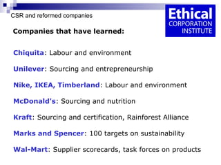 CSR and reformed companies   Companies that have learned: Chiquita :   Labour and environment Unilever :   Sourcing and entrepreneurship Nike, IKEA, Timberland :   Labour and environment McDonald's :   Sourcing and nutrition Kraft : Sourcing and certification, Rainforest Alliance Marks and Spencer : 100 targets on sustainability Wal-Mart : Supplier scorecards, task forces on products 