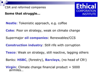 CSR and reformed companies Some that struggle… Nestle :  Tokenistic approach, e.g. coffee Coke : Poor on strategy, weak on climate change Supermajor  oil companies : Renewables/CCS Construction industry : Still rife with corruption Tesco : Weak on strategy, still reactive, lagging others  Banks:  HSBC , (forestry),  Barclays , (no head of CR!) Virgin : Climate change financial product = 5000 airmiles… 