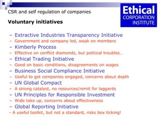 CSR and self regulation of companies Voluntary initiatives Extractive Industries Transparency Initiative Government and company led, weak on members Kimberly Process Effective on conflict diamonds, but political troubles… Ethical Trading Initiative Good on basic conditions, disagreements on wages Business Social Compliance Initiative Useful to get companies engaged, concerns about depth UN Global Compact A strong catalyst, no resources/remit for laggards UN Principles for Responsible Investment Wide take up, concerns about effectiveness Global Reporting Initiative - A useful toolkit, but not a standard, risks box ticking! 