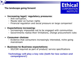   The landscape going forward  Increasing legal/ regulatory pressures : Anti-corruption,  Maybe later on human rights  Financial regulation and social pressure on large companies! Expectations increasing: Increasingly impossible not to be engaged with communities Governments realise their limitations, change procurement rules Consumer choices: Evidence that consumers increasingly interested, niche going mainstream Business-to-Business expectations: SD/CSR required as part of product/ service specifications Technology will play a key role (both for low carbon and campaigners!) 