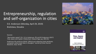 Entrepreneurship, regulation
and self-organization in cities
D.E. Andersson (Monday, April 29, 2019)
Bratislava, Slovakia
Sources:
“Real estate capital” (Ch. 11) in Andersson, ÅE and DE Andersson (2017)
Time, Space and Capital. Cheltenham: Edward Elgar, pp. 209-232.
Andersson DE and M Jia (2019) “Official and subjective hotel attributes
compared: online hotel rates in Shanghai.” Journal of China Tourism
Research, 15(1): 50-65.
 
