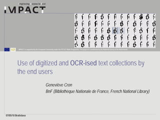IMPACT is supported by the European Community under the FP7 ICT Work Programme. The project is coordinated by the National Library of the Netherlands.




           Use of digitized and OCR-ised text collections by
           the end users
                                                Geneviève Cron
                                                BnF (Bibliothèque Nationale de France, French National Library)




07/05/10 Bratislava
 