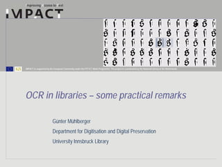 IMPACT is supported by the European Community under the FP7 ICT Work Programme. The project is coordinated by the National Library of the Netherlands.




OCR in libraries – some practical remarks

                          Günter Mühlberger
                          Department for Digitisation and Digital Preservation
                          University Innsbruck Library
 