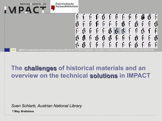 IMPACT is supported by the European Community under the FP7 ICT Work Programme. The project is coordinated by the National Library of the Netherlands.




The challenges of historical materials and an
overview on the technical solutions in IMPACT



Sven Schlarb, Austrian National Library
7 May, Bratislava
 
