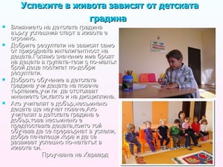Успехите в живота зависят от детската градина  Влиянието на детската градина върху успешния старт в живота е огромно. Добрите резултати не зависят само от природната интелигентност на децата.Голямо значение има броят на децата в групата-тези с по-малък брой деца постигат по-добри резултати.  Доброто обучение в детската градина учи децата на повече търпение,учи ги  да отстояват мнението си,както и на дисциплина. Ако учителят е добър,несъмнено децата ще научат повече.Ако учителят в детската градина е добър,това несъмнено е предпоставка децата,които той обучава да се прервърнат в успели ,  добре печелещи хора и да се развиват успешно по-нататък в живота си. Проучване на Харвард 