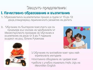 2.   Обучение по български език,което ще се  провежда въз основа на одобрената от  Министерството програма за обучение и  възпитание на деца от 2 до 7 годишна  възраст на доц. Елена Русинова 3 .Обучение по английски език чрез най-ефикасната методика =постоянно общуване на чуждия език =работа с учебно помагало  Hello Jojo  на  Macmillan English Защото предлагаме: I.  Качествено образование и възпитание 1.  Образователно възпитателен процес в групи от 10 до 12   деца,стимулиращ хармоничното развитие на детето 
