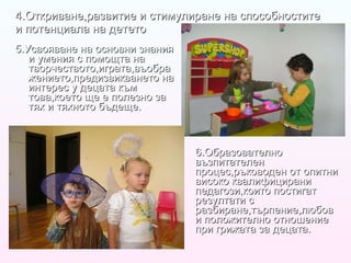 4.Откриване,развитие и стимулиране на способностите и потенциала на детето 5.Усвояване на основни знания и умения с помощта на творчеството,играта,въображението,предизвикването на интерес у децата към това,което ще е полезно за тях и тяхното бъдеще. 6.Образователно възпитателен процес,ръководен от опитни високо квалифицирани педагози,които постигат резултати с разбиране,търпение,любов и положително отношение при грижата за децата. 