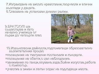 7.Изграждане на високо нравствени,творчески и етични възгледи у децата. 8.Спазване на установен дневен режим. 9.БРАТСКУЛ ще съществува и като начално училище от първи до четвърти клас 10.Извънкласни дейности,подпомагащи образователно възпитателния процес =посещения на театрални постановки и концерти. =посещения на обекти,с цел наблюдение. =занимания по танци,плуване,езда,бойни изкуства,работа с компютър. =участие в зимен и летен отдих на подходящи места. 