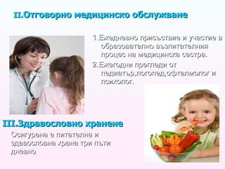 II. Отговорно медицинско обслужване   1.Ежедневно присъствие и участие в образователно възпитателния процес на медицинска сестра. 2.Ежегодни прегледи от педиатър,логопед,офталмолог и психолог. III .Здравословно хранене Осигурена е питателна и здавословна храна три пъти дневно 