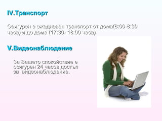IV. Транспорт Осигурен е ежедневен транспорт от дома(8:00-8:30 часа) и до дома (17:30- 18:00 часа) V. Видеонаблюдение За Вашето спокойствие е осигурен 24 часов достъп за  видеонаблюдение. 