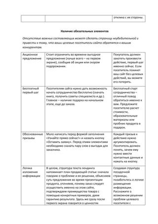 отклика с их стороны.
Наличие обязательных элементов
Отсутствие важных составляющих может сделать страницу неубедительной и
привести к тому, что ваши целевые посетители сайта обратятся к вашим
конкурентам.
Акционное
предложение
Стоит ограничить во времени выгодное
предложение (лучше всего – на первом
экране), сообщив об акции или скором
подорожании.
Покупатель должен
захотеть произвести
действие, первый шаг
именно сейчас. Если
посетитель покинет
ваш сайт без целевых
действий, вы можете
его потерять.
Бесплатный
первый шаг
Посетителям сайта нужно дать возможность
начать сотрудничество бесплатно (скачать
книгу, получить советы специалиста и др.).
Главное – наличие подарка на начальном
этапе, еще до заказа.
Бесплатный старт
сотрудничества –
отличный повод
обратиться именно к
вам. Предложите
посетителю расчет
стоимости,
образовательные
материалы или
пробник продукта в
подарок.
Обоснованные
призывы
Мало написать перед формой заполнения
«Узнайте прямо сейчас!» и назвать кнопку
«Оставить заявку». Перед этими элементами
необходимо сказать пару слов о выгодах для
заказчика.
Каждый призыв к
действию нужно
аргументировать.
Посетитель должен
понять, зачем ему
нужно ввести
контактные данные и
нажать на кнопку.
Логика
изложения
информации
В целом, структура текста лендинга
напоминает план продающей статьи: сначала
говорим о проблеме и ее решении, объясняем
суть предложения во время презентации
продукта, уточняем, почему заказ следует
осуществить именно на этом сайте,
подтверждаем преимущества товара с
помощью конкретных примеров, даем
гарантию результата. Здесь же сразу после
первого экрана говорится о ценностях
Создавая структуру
посадочной
страницы,
позаботьтесь о логике
размещения
информации.
Расскажите о
возможном решении
проблем целевого
посетителя с
 