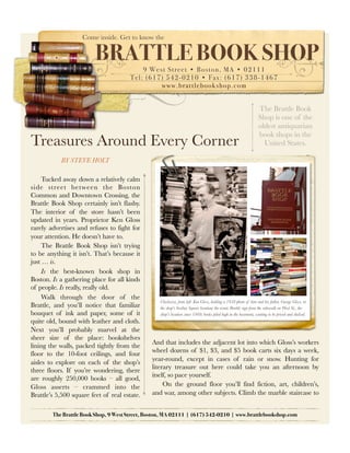 Come inside. Get to know the


                         BRATTLE BOOK SHOP
                                            9 Wes t S tr eet • Bosto n, MA • 02111
                                       Tel : (617) 542-0210 • Fa x: (617) 338-1467
                                                 w w w.br attleb ook s ho p.com


                                                                                                                 The Brattle Book
                                                                                                                 Shop is one of the
                                                                                                                 oldest antiquarian
                                                                                                                 book shops in the
Treasures Around Every Corner                                                                                      United States.

            BY STEVE HOLT

     Tucked away down a relatively calm
side street between the Boston
Common and Downtown Crossing, the
Brattle Book Shop certainly isn’t flashy.
The interior of the store hasn’t been
updated in years. Proprietor Ken Gloss
rarely advertises and refuses to fight for
your attention. He doesn’t have to.
     The Brattle Book Shop isn’t trying
to be anything it isn’t. That’s because it
just … is.
     Is the best-known book shop in
Boston. Is a gathering place for all kinds
of people. Is really, really old.
     Walk through the door of the
                                                  Clockwise, from left: Ken Gloss, holding a 1958 photo of him and his father, George Gloss, at
Brattle, and you’ll notice that familiar          the shop’s Scollay Square location; the iconic Brattle sign from the sidewalk on West St., the
bouquet of ink and paper, some of it              shop’s location since 1969; books piled high in the basement, waiting to be priced and shelved.
quite old, bound with leather and cloth.
Next you’ll probably marvel at the
sheer size of the place: bookshelves
                                               And that includes the adjacent lot into which Gloss’s workers
lining the walls, packed tightly from the
                                               wheel dozens of $1, $3, and $5 book carts six days a week,
floor to the 10-foot ceilings, and four
                                               year-round, except in cases of rain or snow. Hunting for
aisles to explore on each of the shop’s
                                               literary treasure out here could take you an afternoon by
three floors. If you’re wondering, there
                                               itself, so pace yourself.
are roughly 250,000 books – all good,
Gloss asserts – crammed into the                    On the ground floor you’ll find fiction, art, children’s,
Brattle’s 5,500 square feet of real estate.    and war, among other subjects. Climb the marble staircase to


        The Brattle Book Shop, 9 West Street, Boston, MA 02111 | (617) 542-0210 | www.brattlebookshop.com
 