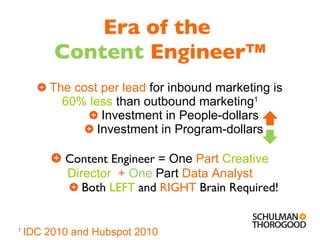 Era of the  Content   Engineer™ The cost per lead  for inbound marketing is  60% less   than   outbound marketing 1 Investment in People-dollars Investment in Program-dollars Content Engineer =  One  Part  Creative Director   +  One   Part   Data Analyst Both  LEFT  and  RIGHT  Brain Required! 1  IDC 2010 and Hubspot 2010 