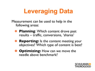 Measurement can be used to help in the following areas: Planning : Which content drove past results – traffic, conversions, ‘shares’ Reporting:  Is the content meeting your objectives? Which type of content is best? Optimizing:  How can we move the needle above benchmark? Leveraging Data 