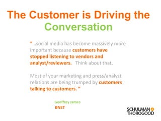 The Customer is Driving the  Conversation “ … social media has become massively more important because  customers have stopped listening to vendors and analyst/reviewers.      Think about that.  Most of your marketing and press/analyst  relations are being trumped by  customers talking to customers.  ”      Geoffrey James BNET 