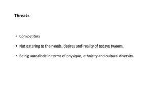 Threats
• Competitors
• Not catering to the needs, desires and reality of todays tweens.
• Being unrealistic in terms of physique, ethnicity and cultural diversity.
 