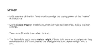 Strength
• MGA was one of the first firms to acknowledge the buying power of the “tween”
marketplace.
• More realistic image of what many American tweens experience, mostly in urban
settings.
• Tweens could relate themselves to bratz.
• The Bratz dolls had a more realistic height, if Bratz dolls were an actual person they
would stand at 5’6” compared to the average American 19 year-old girl who is
5’4”.
 