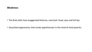 Weakness
• The Bratz dolls have exaggerated features, oversized head, eyes and full lips.
• Sexualized appearance, that create apprehension in the mind of most parents.
 