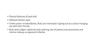 • Physical features of each doll.
• Different fashion style.
• Unlike career-minded Barbie, Bratz are interested in going out to a club or hanging
out with their friends.
• Bratz dress edgier nightclub-style clothing, lots of jewelry and accessories and
intense makeup as opposed to Barbie.
 