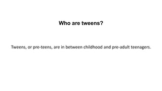 Who are tweens?
Tweens, or pre-teens, are in between childhood and pre-adult teenagers.
 