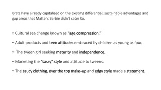 Bratz have already capitalized on the existing differential, sustainable advantages and
gap areas that Mattel’s Barbie didn’t cater to.
• Cultural sea change known as “age compression.”
• Adult products and teen attitudes embraced by children as young as four.
• The tween girl seeking maturity and independence.
• Marketing the “sassy” style and attitude to tweens.
• The saucy clothing, over the top make-up and edgy style made a statement.
 