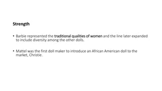 Strength
• Barbie represented the traditional qualities of women and the line later expanded
to include diversity among the other dolls.
• Mattel was the first doll maker to introduce an African American doll to the
market, Christie.
 