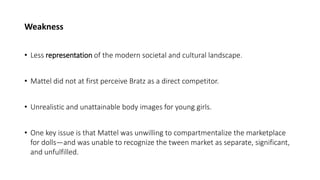 Weakness
• Less representation of the modern societal and cultural landscape.
• Mattel did not at first perceive Bratz as a direct competitor.
• Unrealistic and unattainable body images for young girls.
• One key issue is that Mattel was unwilling to compartmentalize the marketplace
for dolls—and was unable to recognize the tween market as separate, significant,
and unfulfilled.
 