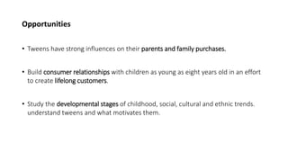 Opportunities
• Tweens have strong influences on their parents and family purchases.
• Build consumer relationships with children as young as eight years old in an effort
to create lifelong customers.
• Study the developmental stages of childhood, social, cultural and ethnic trends.
understand tweens and what motivates them.
 