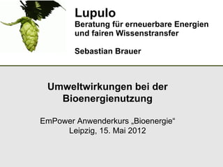 Lupulo
        Beratung für erneuerbare Energien
        und fairen Wissenstransfer

        Sebastian Brauer



 Umweltwirkungen bei der
   Bioenergienutzung

EmPower Anwenderkurs „Bioenergie“
     Leipzig, 15. Mai 2012
 