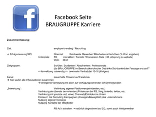 Facebook Seite
                                   BRAUGRUPPE Karriere

Zusammenfassung:


Ziel:                                      employerbranding / Recruiting

-> Erfolgsmessung/KPI:                     Oberziel:     Reichweite /Bewerber/ Mitarbeiterzahl erhöhen (% Wert angeben)
                            Unterziele:    FB:     Interaktion / Fanzahl / Conversion Rate (z.B. Absprung zu website)
                                           Web: SEO

Zielgruppen:                             Schüler / Studenten / Absolventen / Professionals
                                         (da BRAUGRUPPE im Bereich alkoholischer Getränke Sichtbarkeit der Fanpage erst ab17
                            -> Anmeldung notwendig -> bewusster Verlust der 13-16 jährigen)

Kanal:                                       dauerhafte Präsenz auf Facebook
 hier laufen alle Infos/Aktionen zusammen
                                stringente Vernetzung mit allen zur Verfügung stehenden Off/Onlinekanälen

„Bewerbung“:                               Verlinkung eigener Plattformen (Webseiten, etc.)
                            Verlinkung der (bereits bestehenden) Präsenzen bei FB, Xing, linkedin, twitter, etc.
                            Verlinkung mit youtube und vimeo Channel (Einblicke ins Untern
                            Einbau in die Recruiting Kampagnen (Anzeigen/Bewegtbild) des Unternehmens
                            Nutzung eigener Kontakte
                            Nutzung Kontakte der Mitarbeiter

                                           FB Ad´s schalten -> natürlich abgestimmt auf ZG, somit auch Wettbewerber
 