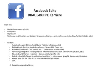 Facebook Seite
                              BRAUGRUPPE Karriere

Profil mit:

-   Kontaktinfos -> wer schreibt
-   Netiquette
-   Impressum
-   Verlinkung zu Webseiten und Sozialen Netzwerken (Marken-, Unternehmenswebsite, Xing, Twitter, linkedin etc.)


-   Content
      - Ausschreibungen (Stellen, Ausbildung, Praktika, Lehrgänge, etc.)
      - Einblick in die Bereiche des Unternehmens (Bewegtbild, Fotos, etc.)
      - Rubriken schaffen ala „Auf ein Bier mit…“ (Mitarbeiter im Interview)
      - Verlinkung/Integration von allgemeinen Informationen/News zum Arbeitsmarkt (Studien, etc.)
      - Standorte und Marken vorstellen – daraus Ableitungen für Jobs
      - Rubrik: „Geschäftsführer, Bereichsleiter berichten“ -> interessante News für Starter oder Einsteiger
      - eigene Apps. für die Tabs -> z.B. Jobs -> Auswahlmöglichkeiten
      - usw.

        Redaktionsplan aktiv führen
 