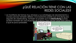 ¿QUÉ RELACIÓN TIENE CON LAS
REDES SOCIALES?
• se manifiesta de formas muy diversas y sus estrategias de abordamiento y
consecuencias también difieren. Sí es bastante posible que el bullying sea
seguido de ciberbullying. También es posible que el ciberbullying pueda
acabar también en una situación de bullying, pero desde luego esto último
sí que es poco probable.
 