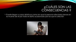 ¿CUÁLES SON LAS
CONSECUENCIAS ?
• Puede llegar a casos drásticos como en que la persona afectada piense en
la muerte de el por todo el daño ocasionado por los que lo afectan
 
