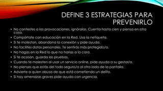 DEFINE 3 ESTRATEGIAS PARA
PREVENIRLO
• No contestes a las provocaciones, ignóralas. Cuenta hasta cien y piensa en otra
cosa.
• Compórtate con educación en la Red. Usa la netiqueta.
• Si te molestan, abandona la conexión y pide ayuda.
• No facilites datos personales. Te sentirás más protegido/a.
• No hagas en la Red lo que no harías a la cara.
• Si te acosan, guarda las pruebas.
• Cuando te molesten al usar un servicio online, pide ayuda a su gestor/a.
• No pienses que estás del todo seguro/a al otro lado de la pantalla.
• Advierte a quien abusa de que está cometiendo un delito.
• Si hay amenazas graves pide ayuda con urgencia.
 