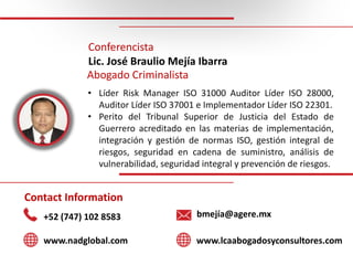 Conferencista
Lic.	José	Braulio	Mejía Ibarra
Abogado Criminalista
• Líder Risk Manager ISO 31000 Auditor Líder ISO 28000,
...