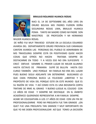 BRAULIO ROLANDO HUANCA ROSAS
NACI EL 14 DE SEPTIEMBRE DEL AÑO 1995 EN
ORURO BOLIVIA MIS PADRES FUERON DOÑA
SEGUNDINA ROSAS LIMA, BRAULIO HUANCA
POMA TANTO MI MADRE COMO MI PADRE SON
MAESTROS DE PROFESIÓN Y MI HERMANO
WILDER HUANCA ROSAS.
DE NIÑO FUI MUY TRAVIESO ESTUDIE EN LA ESCUELA EDUARDO
AVAROA DEL DEPARTAMENTO ORURO PROVINCIA SUD CARANGAS
CANTON AVAROA LAS PERSONAS DEL PUEBLO SE ADMIRABAN DE
MIS TRAVESURAS SIEMPRE ESTÁ EN POSITIVISMO QUISE HACER
COSAS QUE OTROS NO HACEN TRATABA SIEMPRE DE
DESTACARME EN TODO Y A VECES ESO NO ERA SUFICIENTE Y
CRECÍ OBTUVE SIEMBRE EL PRIMER LUGAR DE MEJOR ALUMNO
HASTA OCTAVO DE PRIMARIA SUFRÍ DE BULLYN HASTA ESO
CURSO TAMBIÉN UNO PORQUE MI FAMILIA NO ERA DEL LUGAR
PUES BUENO SEGUI ADELANTE SIN DETENERME BUSCANDO LO
QUE CADA PERSONA BUSCA LA FELICIDAD ,LIBERTAD Y SU
PROPÓSITO DE VIDA DEL PORQUE ESTÁ EN ESTE MUNDO QUE ES
SU RAZÓN DE VIDA Y ASÍ COMO ESTA ES UNA BIOGRAFÍA CORTA
TRATARE DE IRME AL GRANO Y BUENO LLEGUE AL COLEGIO CON
13 AÑOS DE EDAD Y SIEMPRE ME DESTAQUE EN EL ÁMBITO
ACADÉMICO QUERIENDO REPRESENTAR A MI FAMILIA SIEMPRE.
ACABE MI COLEGIATURA A LOS 17 AÑOS DE EDAD CON UN FIN DE
PROFESIONALIZARME PERO MI PREGUNTA FUE TAN GRANDE ¿EN
QUE? FUE UNA PREGUNTA TAN GRANDE Y MUY IMPORTANTE EN
QUE YO ME DEBÍA PROFESIONALIZAR ASÍ QUE TOMO LA DECISIÓN
 