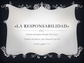 «LA RESPONSABILIDAD»
Nombre del alumno: Braulio Tun Cuervo
Nombre del profesor: Juan Manuel Ucan Cih
Grado y grupo: 1 «c»

 