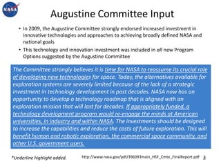 Augustine Committee InputIn 2009, the Augustine Committee strongly endorsed increased investment in innovative technologies and approaches to achieving broadly defined NASA and national goalsThis technology and innovation investment was included in all new Program Options suggested by the Augustine Committee  The Committee strongly believes it is time for NASA to reassume its crucial role of developing new technologies for space. Today, the alternatives available for exploration systems are severely limited because of the lack of a strategic investment in technology development in past decades. NASA now has an opportunity to develop a technology roadmap that is aligned with an exploration mission that will last for decades. If appropriately funded, a technology development program would re-engage the minds at American universities, in industry and within NASA. The investments should be designed to increase the capabilities and reduce the costs of future exploration. This will benefit human and robotic exploration, the commercial space community, and other U.S. government users.3http://www.nasa.gov/pdf/396093main_HSF_Cmte_FinalReport.pdf*Underline highlight added. 