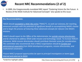 Recent NRC Recommendations (2 of 2)In 2009, the Congressionally mandated NRC report “Fostering Visions for the Future:  A Review of the NASA Institute for Advanced Concepts” also speaks to this issue: Key Recommendations:NASA should reestablish a NIAC-like entity (“NIAC2”)…to seek out visionary, far-reaching, advanced concepts with the potential of significant benefit to accomplishing NASA’s charter and to begin the process of maturing these advanced concepts for infusion into NASA’s missions