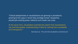 “Critical perspectives on visualizations are growing in prevalence,
pointing to the ways in which they privilege certain viewpoints,
perpetuate existing power relations and create new ones.
At the same time, visualization practitioners assert that visualizations
can promote greater understanding of data by making them accessible
and transparent.”
Kennedy et al., “The work that visualization conventions do”
 