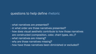 questions to help define rhetoric
- what narratives are presented?
- in what order are those narratives presented?
- how does visual aesthetic contribute to how those narratives
are constructed (composition, color, chart types, etc.)?
- what narratives are missing?
- why are those narratives missing?
- how have those narratives been diminished or excluded?
 
