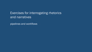 Exercises for interrogating rhetorics
and narratives
pipelines and workflows
 