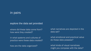 in pairs
explore the data set provided
what narratives are depicted in the
data set?
what emotional and practical value
do these data possess?
what kinds of visual narratives
might you compose with the data?
where did these data come from?
how were they created?
in what systems and cultures of
practice were these data created?
how are the data organized?
 