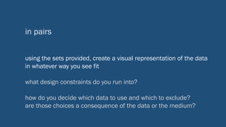 in pairs
using the sets provided, create a visual representation of the data
in whatever way you see fit
what design constraints do you run into?
how do you decide which data to use and which to exclude?
are those choices a consequence of the data or the medium?
 